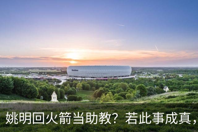 姚明回火箭当助教？若此事成真，那将成为最重磅的一次回归！